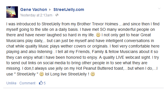 I was introduced to StreetJelly from my Brother Trevor Holmes ,..and since then I find myself going to the site on a daily basis. I have met SO many wonderful people on there and have never laughed so hard in my life. I not only get to hear Great Musicians play daily,.. but can just be myself and have intelligent conversations in chat while quality Music plays wether covers or originals. I feel very comfortable here playing and also listening . I tell all my Friends, Family & fellow Musicians about it so they can enjoy what I have been honored to enjoy. A quality LIVE webcast sight. I try to send out links on social media to bring other people in to see what they are missing. I don,t always use jelly on my Hot Peanut Buttered toast,...but when I do,...I use " StreetJelly " lol Long live StreetJelly ! 