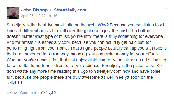 Streetjelly is the best live music site on the web. Why? Because you can listen to all kinds of different artists from all over the globe with just the push of a button. It doesn't matter what type of music you're into, there is truly something for everyone. And for artists it is especially cool, because you can actually get paid just for performing right from your home. That's right, people actually can tip you with tokens that are converted to real money, meaning you can make money for your efforts. Whether you're a music fan that just enjoys listening to live music or an artist looking for an outlet to perform in front of a live audience, Streetjelly is the place to be. So don't waste any more time reading this...go to Streetjelly.com now and have some fun, because the people there are truly awesome as well. See ya soon on the Jelly!!!!!